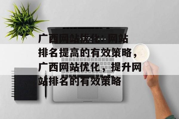 广西网站优化: 网站排名提高的有效策略，广西网站优化，提升网站排名的有效策略