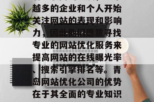 青岛网站优化公司是一个不容忽视的领域。随着互联网的发展，越来越多的企业和个人开始关注网站的表现和影响力，因此他们愿意寻找专业的网站优化服务来提高网站的在线曝光率、搜索引擎排名等。青岛网站优化公司的优势在于其全面的专业知识和服务理念。，青岛网站优化，专业视角助您在线展示强大影响力