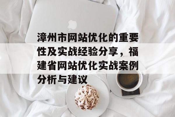 漳州市网站优化的重要性及实战经验分享，福建省网站优化实战案例分析与建议