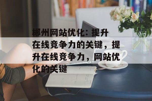 郴州网站优化: 提升在线竞争力的关键，提升在线竞争力，网站优化的关键