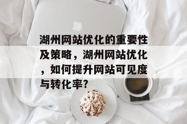 湖州网站优化的重要性及策略，湖州网站优化，如何提升网站可见度与转化率?