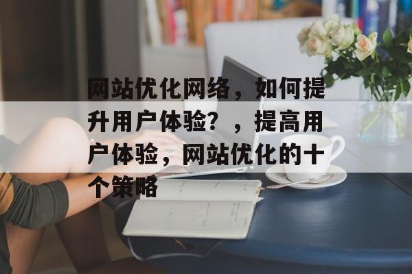 网站优化网络，如何提升用户体验？，提高用户体验，网站优化的十个策略