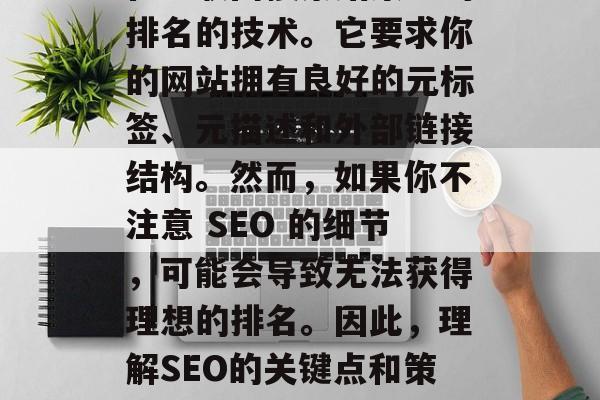 SEO（搜索引擎优化）是一种旨在提高网站在互联网搜索结果中的排名的技术。它要求你的网站拥有良好的元标签、元描述和外部链接结构。然而，如果你不注意 SEO 的细节，可能会导致无法获得理想的排名。因此，理解SEO的关键点和策略是非常重要的。，SEO秘诀，理解关键因素并制定策略