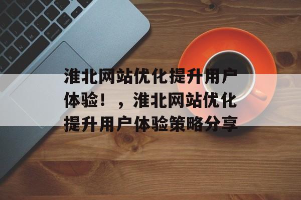 淮北网站优化提升用户体验！，淮北网站优化提升用户体验策略分享