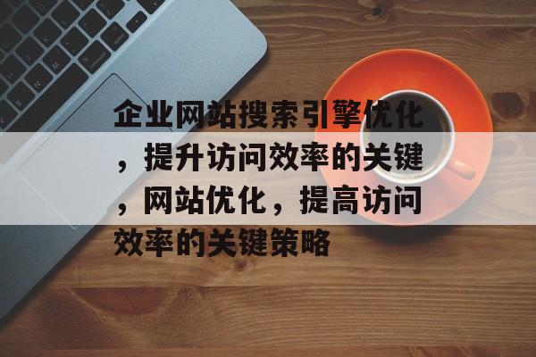 企业网站搜索引擎优化，提升访问效率的关键，网站优化，提高访问效率的关键策略