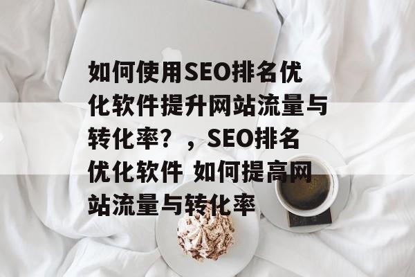 如何使用SEO排名优化软件提升网站流量与转化率？，SEO排名优化软件 如何提高网站流量与转化率