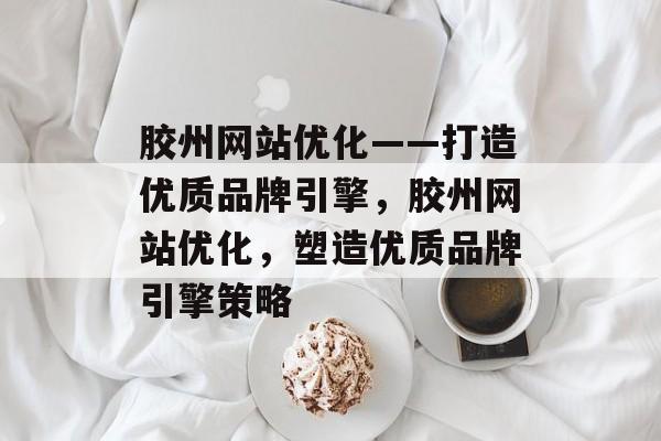 胶州网站优化——打造优质品牌引擎，胶州网站优化，塑造优质品牌引擎策略