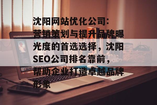 沈阳网站优化公司: 营销策划与提升品牌曝光度的首选选择，沈阳SEO公司排名靠前，帮助企业打造卓越品牌形象