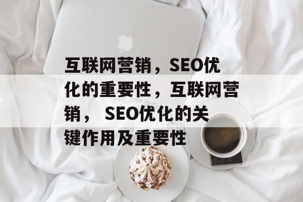 互联网营销，SEO优化的重要性，互联网营销， SEO优化的关键作用及重要性