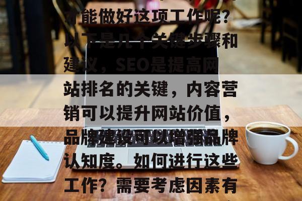 青岛优化网站是一个涉及多方面的复杂任务，包括搜索引擎优化（SEO）、内容营销、品牌建设等。那么，如何才能做好这项工作呢？以下是几个关键步骤和建议，SEO是提高网站排名的关键，内容营销可以提升网站价值，品牌建设可以增强品牌认知度。如何进行这些工作？需要考虑因素有很多，如目标受众、竞争情况、数据驱动原则等。你可以参考一些相关文献，或者请教专业人士。