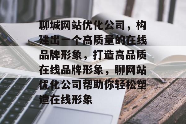 聊城网站优化公司，构建出一个高质量的在线品牌形象，打造高品质在线品牌形象，聊网站优化公司帮助你轻松塑造在线形象