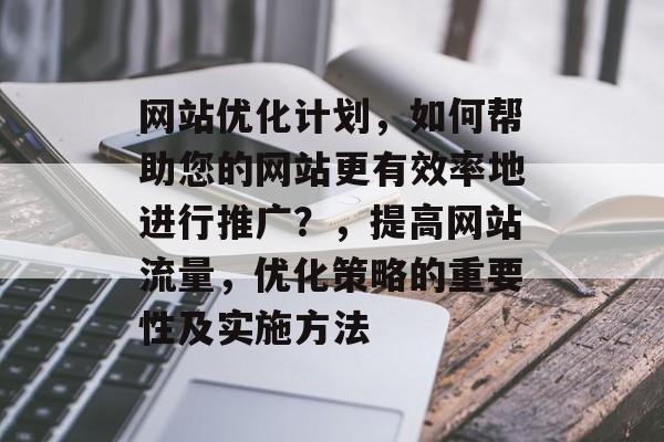 网站优化计划，如何帮助您的网站更有效率地进行推广？，提高网站流量，优化策略的重要性及实施方法