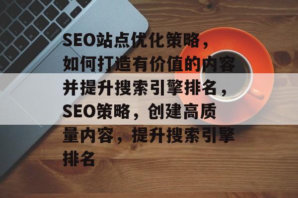 SEO站点优化策略，如何打造有价值的内容并提升搜索引擎排名，SEO策略，创建高质量内容，提升搜索引擎排名