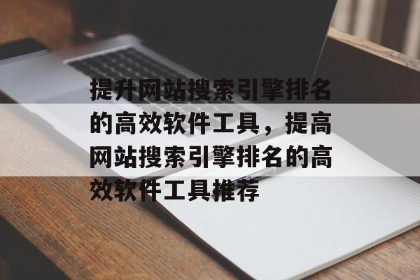 提升网站搜索引擎排名的高效软件工具，提高网站搜索引擎排名的高效软件工具推荐