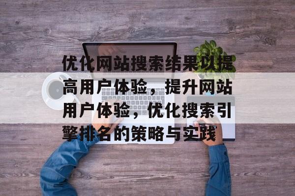 优化网站搜索结果以提高用户体验，提升网站用户体验，优化搜索引擎排名的策略与实践