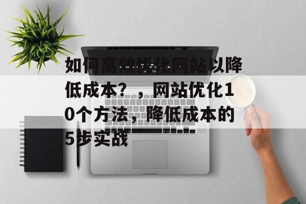 如何高效优化网站以降低成本？，网站优化10个方法，降低成本的5步实战