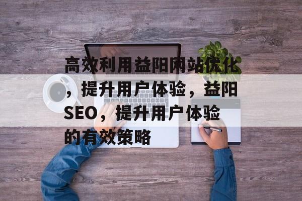 高效利用益阳网站优化，提升用户体验，益阳SEO，提升用户体验的有效策略