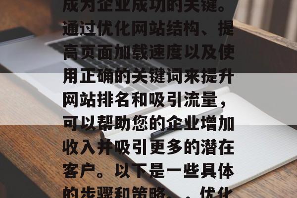 在当今快速发展的互联网时代，网站优化已经成为企业成功的关键。通过优化网站结构、提高页面加载速度以及使用正确的关键词来提升网站排名和吸引流量，可以帮助您的企业增加收入并吸引更多的潜在客户。以下是一些具体的步骤和策略。，优化网站，提升排名，吸引更多流量。