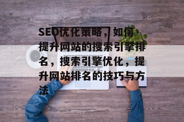 SEO优化策略，如何提升网站的搜索引擎排名，搜索引擎优化，提升网站排名的技巧与方法