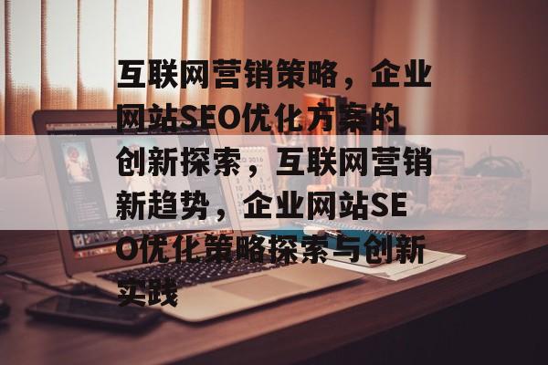 互联网营销策略，企业网站SEO优化方案的创新探索，互联网营销新趋势，企业网站SEO优化策略探索与创新实践