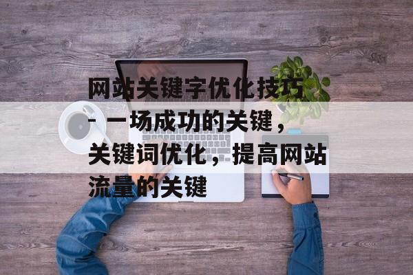 网站关键字优化技巧 - 一场成功的关键，关键词优化，提高网站流量的关键