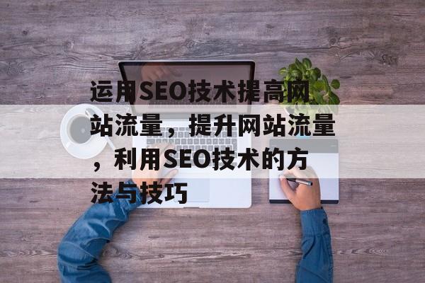 运用SEO技术提高网站流量，提升网站流量，利用SEO技术的方法与技巧