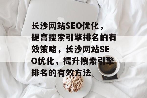 长沙网站SEO优化，提高搜索引擎排名的有效策略，长沙网站SEO优化，提升搜索引擎排名的有效方法