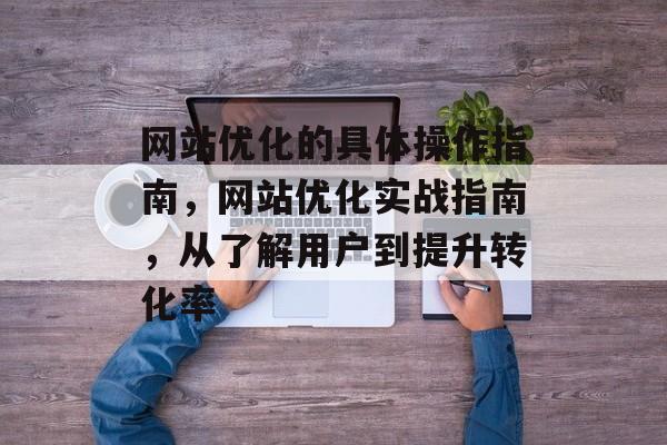 网站优化的具体操作指南，网站优化实战指南，从了解用户到提升转化率