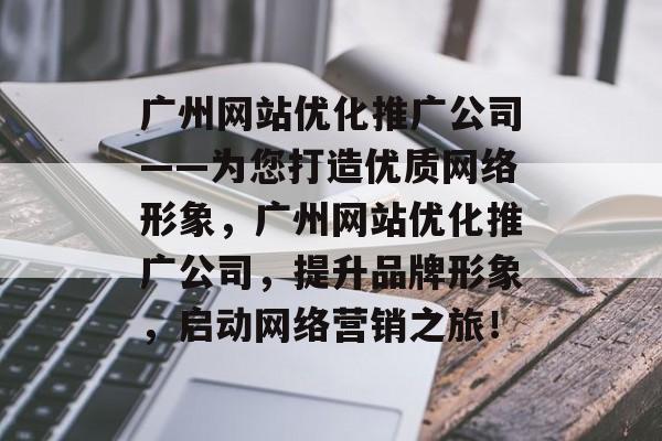 广州网站优化推广公司——为您打造优质网络形象，广州网站优化推广公司，提升品牌形象，启动网络营销之旅！