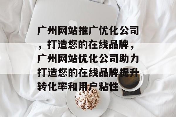 广州网站推广优化公司，打造您的在线品牌，广州网站优化公司助力打造您的在线品牌提升转化率和用户粘性