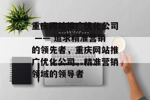 重庆网站推广优化公司 —— 追求精准营销的领先者，重庆网站推广优化公司，精准营销领域的领导者