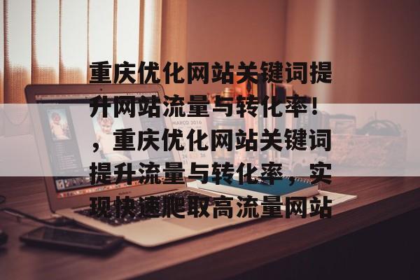 重庆优化网站关键词提升网站流量与转化率！，重庆优化网站关键词提升流量与转化率，实现快速爬取高流量网站