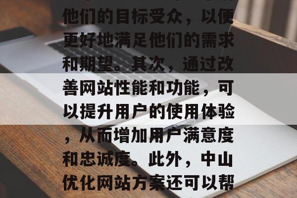 中山优化网站方案是一种以帮助企业提高其在线竞争力的策略。首先，中山优化网站方案可以帮助企业更好地了解他们的目标受众，以便更好地满足他们的需求和期望。其次，通过改善网站性能和功能，可以提升用户的使用体验，从而增加用户满意度和忠诚度。此外，中山优化网站方案还可以帮助企业吸引新的客户，提高品牌形象，并促进业务的发展。，中山优化网站方案，提升在线竞争力的策略