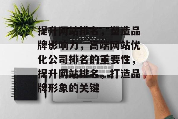 提升网站排名，塑造品牌影响力，高端网站优化公司排名的重要性，提升网站排名，打造品牌形象的关键