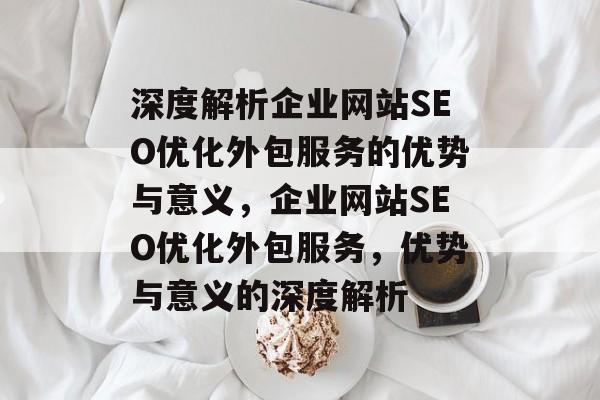 深度解析企业网站SEO优化外包服务的优势与意义，企业网站SEO优化外包服务，优势与意义的深度解析