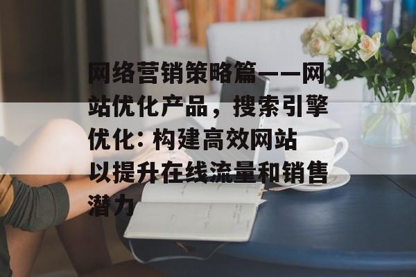 网络营销策略篇——网站优化产品，搜索引擎优化: 构建高效网站以提升在线流量和销售潜力