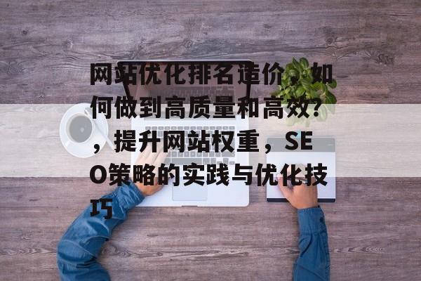 网站优化排名造价，如何做到高质量和高效？，提升网站权重，SEO策略的实践与优化技巧