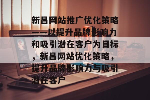 新昌网站推广优化策略——以提升品牌影响力和吸引潜在客户为目标，新昌网站优化策略，提升品牌影响力与吸引潜在客户