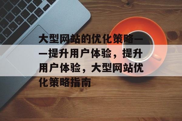 大型网站的优化策略——提升用户体验，提升用户体验，大型网站优化策略指南