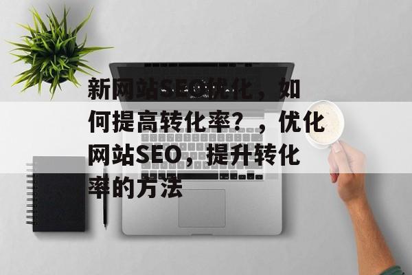 新网站SEO优化，如何提高转化率？，优化网站SEO，提升转化率的方法