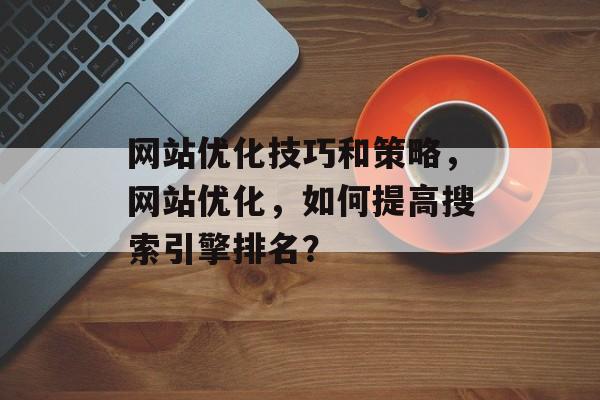 网站优化技巧和策略，网站优化，如何提高搜索引擎排名？