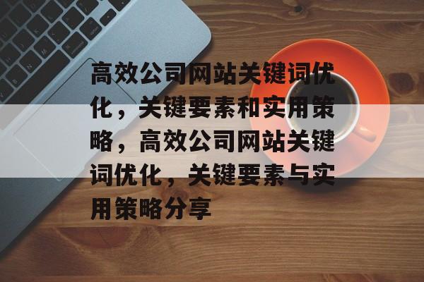 高效公司网站关键词优化，关键要素和实用策略，高效公司网站关键词优化，关键要素与实用策略分享