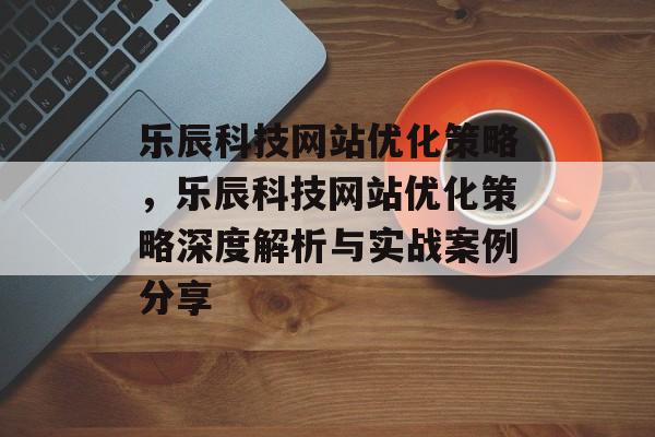 乐辰科技网站优化策略，乐辰科技网站优化策略深度解析与实战案例分享