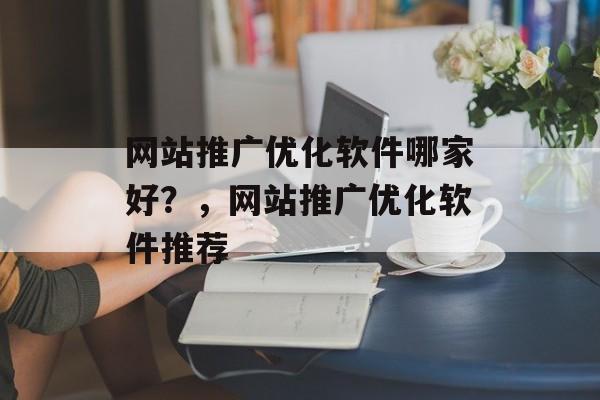 网站推广优化软件哪家好？，网站推广优化软件推荐