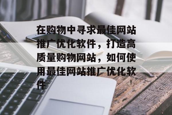 在购物中寻求最佳网站推广优化软件，打造高质量购物网站，如何使用最佳网站推广优化软件