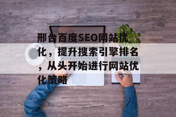 邢台百度SEO网站优化，提升搜索引擎排名，从头开始进行网站优化策略