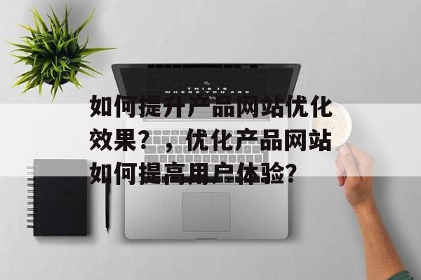 如何提升产品网站优化效果？，优化产品网站如何提高用户体验？