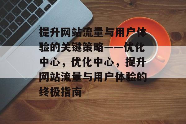 提升网站流量与用户体验的关键策略——优化中心，优化中心，提升网站流量与用户体验的终极指南