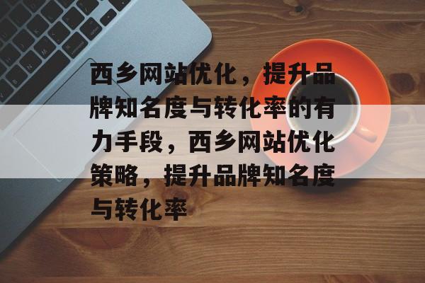 西乡网站优化，提升品牌知名度与转化率的有力手段，西乡网站优化策略，提升品牌知名度与转化率