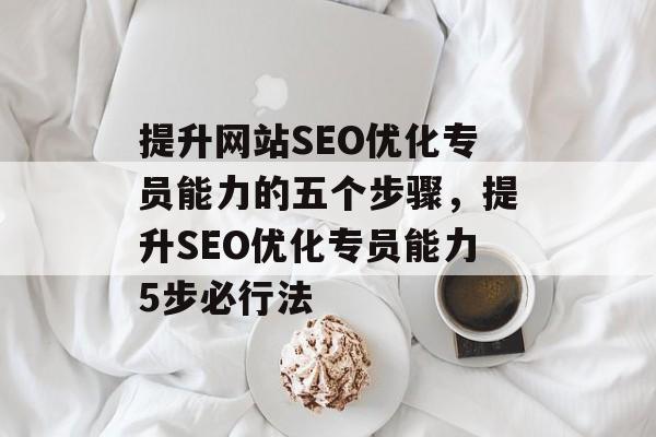 提升网站SEO优化专员能力的五个步骤，提升SEO优化专员能力5步必行法